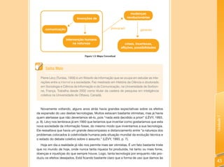 mudanças
                             invenções de                           revolucionárias


      comunicação                                        provocam
                                                                             gerando


                    intervenção humana
                         na natureza                               crises, incertezas,
                                                                aflições, possibilidades

                                  Figura 1.3: Mapa Conceitual




      Saiba Mais

  Pierre Lévy (Tunísia, 1956) é um filósofo da informação que se ocupa em estudar as inte-
  rações entre a Internet e a sociedade. Fez mestrado em História da Ciência e doutorado
  em Sociologia e Ciência da Informação e da Comunicação, na Universidade de Sorbon-
  ne, França. Trabalha desde 2002 como titular da cadeira de pesquisa em inteligência
  coletiva na Universidade de Ottawa, Canadá.



   Novamente voltando, alguns anos atrás havia grandes expectativas sobre os efeitos
da expansão do uso destas tecnologias. Muitos estavam bastante otimistas, mas já havia
quem alertasse que não deveríamos sê-lo, pois “nada está decidido a priori” (LÉVY, 1993,




                                                                                             Unidade 1
p. 9). Lévy nos lembrava já em 1993 que teríamos que inventar como gostaríamos que esta
nova sociedade da informação fosse, do mesmo modo que inventamos a sua tecnologia.
Ele ressaltava que havia um grande descompasso e distanciamento entre “a natureza dos
problemas colocados à coletividade humana pela situação mundial da evolução técnica e
o estado do debate coletivo sobre o assunto.” (LÉVY, 1993, p. 7).
  Hoje em dia a realidade já não nos permite mais ser otimistas. É um fato bastante triste
que no mundo de hoje, onde nunca tanta riqueza foi produzida, há tanto ou mais fome,
doenças e injustiças do que sempre houve. Logo, tanta tecnologia por enquanto não pro-
duziu os efeitos desejados. Está ficando bastante claro que a forma de uso que damos às
                                                                                             43
 