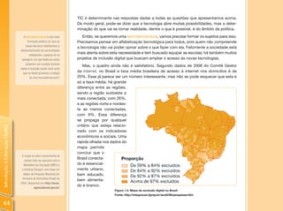 TIC é determinante nas respostas dadas a todas as questões que apresentamos acima.
                                                                     De modo geral, pode-se dizer que a tecnologia abre muitas possibilidades, mas a deter-
                                                                     minação do que vai se tornar realidade, dentre o que é possível, é do âmbito da política.
                                  A tecnodemocracia é uma nova          Então, se queremos uma tecnodemocracia, vamos precisar formar os sujeitos para isso.
                                     formação política em que os     Precisamos pensar em alfabetização tecnológica para todos, pois quem não compreende
                                    meios técnicos viabilizariam o
                                                                     a tecnologia não vai poder opinar sobre o que fazer com ela. Felizmente a sociedade está
                                desenvolvimento de comunidades
                                       inteligentes, capazes de se
                                                                     mais atenta sobre esta necessidade e tem buscado equipar as escolas; há também muitos
                                 autogerir, em que todas as vozes    projetos de inclusão digital que buscam ampliar o acesso às novas tecnologias.
                                    poderiam ser ouvidas levando
                                                                         Mas, o quadro ainda não é satisfatório. Segundo dados de 2008 do Comitê Gestor
                                todos à inclusão social. Você acha
                                  que no Brasil já temos o estágio
                                                                     da Internet, no Brasil a taxa média brasileira de acesso à internet nos domicílios é de
                                        de uma tecnodemocracia?      20%. Esse já parece ser um número interessante, mas não se pode esquecer que esta é
                                                                     só a taxa média, há grande
                                                                     diferença entre as regiões,
                                                                     sendo a região sudoeste a
                                                                     mais conectada, com 26%,
                                                                     e as regiões norte e nordes-
                                                                     te as menos conectadas,
                                                                     com 9%. Essa diferença
                                                                     se propaga por qualquer
                                                                     critério que esteja relacio-
Introdução à Educação Digital




                                                                     nado com os indicadores
                                                                     econômicos e sociais. Uma
                                                                     rápida olhada nos dados do
                                                                     mapa permite
                                                                     concluir que o
                                 O mapa ao lado é proveniente de
                                                                     Brasil conecta-
                                   estudo feito em parceria com o
                                  Ministério da Educação (MEC) e     do é essencial-
                                 o Instituto Sangari, com base em    mente urbano,
                                  dados da Pesquisa Nacional por     bem educado,
                                 Amostra de Domicílios (Pnad) de
                                                                     bem alimenta-
                                2005. Disponível em http://www.
                                                                     do e branco.
                                            agenciabrasil.gov.br/
                                                                                         Figura 1.4: Mapa da exclusão digital no Brasil
                                                                                         Fonte: http://integracao.fgvsp.br/ano6/06/pesquisas.htm


44
 