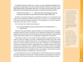 É importante também considerar que a escola é um lugar especialmente adequado para a
promoção da inclusão digital, uma vez que a maioria dos jovens a frequenta num tempo em que
estão bastante abertos ao aprendizado. Além disso, o uso coletivo que ali se pode dar aos compu-
tadores torna a inclusão digital a partir das escolas um investimento socialmente relevante.
                                                                                                         Apartheid é uma palavra de origem
                                                                                                         africana, adotada legalmente em
      A melhor forma de combater o apartheid digital a longo prazo é investir diretamente nas escolas,   1948 na áfrica do Sul para designar
      de modo que os alunos possam ter acesso desde cedo às novas tecnologias. (BAGGIO, 2003).           um regime segundo o qual os
                                                                                                         brancos detinham o poder e os
   No Brasil, o número de escolas com computadores e acesso à internet ainda está muito                  povos restantes eram obrigados
longe do ideal. Resultados de 2005 indicavam que o uso da internet nas escolas é ainda                   a viver separadamente, de acordo
muito baixo. Segundo a pesquisa, apenas 5,4% da população com 10 anos de idade ou                        com regras que os impediam
mais declarou ter usado a internet na escola.                                                            de ser verdadeiros cidadãos
                                                                                                         (APARTHEID. In: WIKIPÉDIA: a
   Há outro estudo mais objetivo que aponta que                                                          enciclopédia livre. Disponível em:
                                                                                                         <http://pt.wikipedia.org/wiki/
      das 142 mil escolas brasileiras, apenas 8% dispõe de Internet com velocidade superior a 512        apartheid>. Acesso em: 26 jul.
      Kbps. (SANTOS, 2008).                                                                              2009.)


   Tentando mudar esta realidade, o governo Brasileiro muito recentemente lançou o Progra-               512Kbps corresponde
ma Banda Larga nas Escolas, em parceria com as operadoras de telefonia fixa. O programa                  aproximadamente a 500 mil
                                                                                                         bits por segundo, ou metade
pretende que todos os alunos das escolas públicas do ensino fundamental e médio situadas
                                                                                                         de um megabit. O megabit por
na área urbana tenham acesso à Internet banda larga (2 megabits) até o final de 2010.                    segundo (Mbps ou Mbit/s) é uma
                                                                                                         unidade de transmissão de dados
   Suponhamos, então, que, como nação, tenhamos realizado um grande esforço e inves-
                                                                                                         equivalente a 1.000.000 bits por
timento e tenhamos chegado a promover a alfabetização tecnológica para todos. Ainda                      segundo. Já o bit (simplificação
assim não teria sido o bastante. Vamos fazer uma comparação com a alfabetização para                     para dígito binário, “BInary digiT”
a escrita e a leitura. Sabemos muito bem que o que é entendido como ser alfabetizado                     em inglês) é a menor unidade




                                                                                                                                               Unidade 1
muitas vezes é apenas ter atingido a capacidade de ler uma página impressa e de assinar                  de medida de dados usada na
                                                                                                         Computação.
o próprio nome. Sabemos que um cidadão precisa muito mais do que isso. Um cidadão
precisa poder decidir sobre o que quer ler e ter acesso aos materiais que lhe interessam;
precisa poder escrever com competência sobre o que desejar; e, acima de tudo, precisa,
quando julgar necessário, ter assegurado o direito de ser lido.
   O que queremos dizer é que a massificação de competências técnicas é necessária,
mas não é suficiente. É preciso mais. É preciso promover compreensão crítica sobre as
tecnologias. Piero Mussio, abordando a questão da alfabetização tecnológica, destaca:


                                                                                                                                               45
 