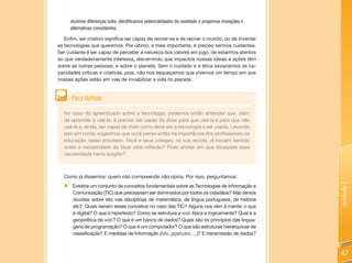 duzimos diferenças sutis, identificamos potencialidades da realidade e propomos inovações e
     alternativas consistentes.

   Enfim, ser criativo significa ser capaz de recriar-se e de recriar o mundo, ou de inventar
as tecnologias que queremos. Por último, e mais importante, é preciso sermos cuidantes.
Ser cuidante é ser capaz de perceber a natureza dos valores em jogo, de estarmos atentos
ao que verdadeiramente interessa, discernindo que impactos nossas ideias e ações têm
sobre as outras pessoas, e sobre o planeta. Sem o cuidado e a ética esvaziamos as ca-
pacidades críticas e criativas, pois, não nos esqueçamos que vivemos um tempo em que
nossas ações estão em vias de inviabilizar a vida no planeta.


      Para Refletir

  No caso do aprendizado sobre a tecnologia, podemos então entender que, além
  de aprender a usá-la, é preciso ser capaz de dizer para que usá-la e para que não
  usá-la e, ainda, ser capaz de dizer como deve ser a tecnologia a ser usada. Levando
  isso em conta, sugerimos que você pense então na importância dos profissionais da
  educação nesse processo. Você e seus colegas, na sua escola, já haviam sentido
  antes a necessidade de fazer esta reflexão? Pode anotar em que situações essa
  necessidade havia surgido?



  Como já dissemos: quem não compreende não opina. Por isso, perguntamos:




                                                                                                   Unidade 1
  „ Existiria um conjunto de conceitos fundamentais sobre as Tecnologias de Informação e
    Comunicação (TIC) que precisariam ser dominados por todos os cidadãos? Não temos
    dúvidas sobre isto nas disciplinas de matemática, de língua portuguesa, de história
    etc? Quais seriam esses conceitos no caso das TIC? Alguns nos vêm à mente: o que
    é digital? O que é hipertexto? Como se estrutura a web física e logicamente? Qual é a
    geopolítica da web? O que é um banco de dados? Quais são os princípios das lingua-
    gens de programação? O que é um computador? O que são estruturas hierárquicas de
    classificação? E medidas de Informação (bits, gigabytes, ...)? E transmissão de dados?



                                                                                                   47
 