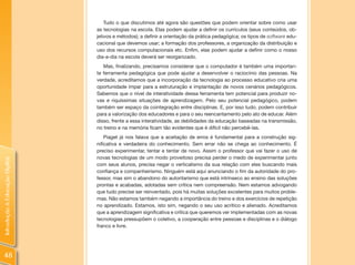 Tudo o que discutimos até agora são questões que podem orientar sobre como usar
                                as tecnologias na escola. Elas podem ajudar a definir os currículos (seus conteúdos, ob-
                                jetivos e métodos); a definir a orientação da prática pedagógica; os tipos de software edu-
                                cacional que devemos usar; a formação dos professores, a organização da distribuição e
                                uso dos recursos computacionais etc. Enfim, elas podem ajudar a definir como o nosso
                                dia-a-dia na escola deverá ser reorganizado.
                                   Mas, finalizando, precisamos considerar que o computador é também uma importan-
                                te ferramenta pedagógica que pode ajudar a desenvolver o raciocínio das pessoas. Na
                                verdade, acreditamos que a incorporação da tecnologia ao processo educativo cria uma
                                oportunidade ímpar para a estruturação e implantação de novos cenários pedagógicos.
                                Sabemos que o nível de interatividade dessa ferramenta tem potencial para produzir no-
                                vas e riquíssimas situações de aprendizagem. Pelo seu potencial pedagógico, podem
                                também ser espaço da cointegração entre disciplinas. E, por isso tudo, podem contribuir
                                para a valorização dos educadores e para o seu reencantamento pelo ato de educar. Além
                                disso, frente a essa interatividade, as debilidades da educação baseadas na transmissão,
                                no treino e na memória ficam tão evidentes que é difícil não percebê-las.
                                    Piaget já nos falava que a aceitação de erros é fundamental para a construção sig-
                                nificativa e verdadeira do conhecimento. Sem errar não se chega ao conhecimento. É
                                preciso experimentar, tentar e tentar de novo. Assim o professor que vai fazer o uso de
                                novas tecnologias de um modo proveitoso precisa perder o medo de experimentar junto
Introdução à Educação Digital




                                com seus alunos, precisa negar o verticalismo da sua relação com eles buscando mais
                                confiança e companheirismo. Ninguém está aqui anunciando o fim da autoridade do pro-
                                fessor, mas sim o abandono do autoritarismo que está intrínseco ao ensino das soluções
                                prontas e acabadas, adotadas sem crítica nem compreensão. Nem estamos advogando
                                que tudo precise ser reinventado, pois há muitas soluções excelentes para muitos proble-
                                mas. Não estamos também negando a importância do treino e dos exercícios de repetição
                                no aprendizado. Estamos, isto sim, negando o seu uso acrítico e alienado. Acreditamos
                                que a aprendizagem significativa e crítica que queremos ver implementadas com as novas
                                tecnologias pressupõem o coletivo, a cooperação entre pessoas e disciplinas e o diálogo
                                franco e livre.




48
 