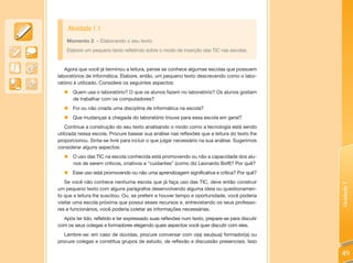 Atividade 1.1
    Momento 2 – Elaborando o seu texto
    Elabore um pequeno texto refletindo sobre o modo de inserção das TIC nas escolas.


   Agora que você já terminou a leitura, pense se conhece algumas escolas que possuem
laboratórios de informática. Elabore, então, um pequeno texto descrevendo como o labo-
ratório é utilizado. Considere os seguintes aspectos:
   „ Quem usa o laboratório? O que os alunos fazem no laboratório? Os alunos gostam
     de trabalhar com os computadores?
   „ Foi ou não criada uma disciplina de informática na escola?
   „ Que mudanças a chegada do laboratório trouxe para essa escola em geral?
    Continue a construção do seu texto analisando o modo como a tecnologia está sendo
utilizada nessa escola. Procure basear sua análise nas reflexões que a leitura do texto lhe
proporcionou. Sinta-se livre para incluir o que julgar necessário na sua análise. Sugerimos
considerar alguns aspectos:
   „    O uso das TIC na escola conhecida está promovendo ou não a capacidade dos alu-
        nos de serem críticos, criativos e “cuidantes” (como diz Leonardo Boff)? Por quê?
   „ Esse uso está promovendo ou não uma aprendizagem significativa e crítica? Por quê?
   Se você não conhece nenhuma escola que já faça uso das TIC, deve então construir




                                                                                                 Unidade 1
um pequeno texto com alguns parágrafos desenvolvendo alguma ideia ou questionamen-
to que a leitura lhe suscitou. Ou, se preferir e houver tempo e oportunidade, você poderia
visitar uma escola próxima que possui esses recursos e, entrevistando os seus professo-
res e funcionários, você poderia coletar as informações necessárias.
  Após ter lido, refletido e ter expressado suas reflexões num texto, prepare-se para discutir
com os seus colegas e formadores elegendo quais aspectos você quer discutir com eles.
   Lembre-se: em caso de dúvidas, procure conversar com o(a) seu(sua) formador(a) ou
procure colegas e constitua grupos de estudo, de reflexão e discussão presenciais. Isso

                                                                                                 49
 