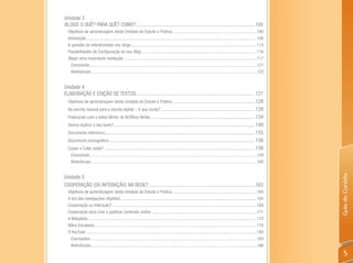Unidade 3
BlogS: O QUê? PARA QUê? COMO?........................................................................................... 105
  Objetivos de aprendizagem desta Unidade de Estudo e Prática:.............................................................................106
  Introdução .............................................................................................................................................................106
  A questão da interatividade nos blogs ...................................................................................................................115
  Possibilidades de Configuração do seu Blog ..........................................................................................................116
  Blogs: uma importante revolução .........................................................................................................................117
    Concluindo ..........................................................................................................................................................121
    Referências ........................................................................................................................................................123


Unidade 4
ELABORAÇÃO E EDIÇÃO DE TEXTOS........................................................................................... 127
  Objetivos de aprendizagem desta Unidade de Estudo e Prática ............................................................... 128
  Da escrita manual para a escrita digital – O que muda? ........................................................................ 128
  Praticando com o editor Writer do BrOffice-Writer ................................................................................ 134
  Vamos ilustrar o seu texto? ............................................................................................................ 148
  Documento eletrônico................................................................................................................... 155
  Documento iconográfico ............................................................................................................... 156
  Copiar e Colar, pode? ................................................................................................................... 156
    Concluindo... .......................................................................................................................................................159
    Referências.........................................................................................................................................................160




                                                                                                                                                                                Guia do Cursista
Unidade 5
COOPERAÇÃO (OU INTERAÇÃO) NA REDE? ................................................................................. 163
  Objetivos de aprendizagem desta Unidade de Estudo e Prática..............................................................................164
  A era das navegações (digitais) .............................................................................................................................164
  Cooperação ou Interação? .....................................................................................................................................169
  Cooperação para criar e publicar conteúdo online .................................................................................................171
  A Wikipédia ...........................................................................................................................................................172
  Wikis Escolares .....................................................................................................................................................178
  O YouTube .............................................................................................................................................................180
   Conclusões .........................................................................................................................................................184
   Referências.........................................................................................................................................................186
                                                                                                                                                                                    5
 