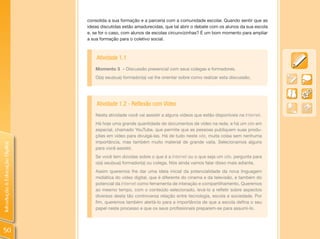 consolida a sua formação e a parceria com a comunidade escolar. Quando sentir que as
                                ideias discutidas estão amadurecidas, que tal abrir o debate com os alunos da sua escola
                                e, se for o caso, com alunos de escolas circunvizinhas? É um bom momento para ampliar
                                a sua formação para o coletivo social.



                                    Atividade 1.1
                                    Momento 3 – Discussão presencial com seus colegas e formadores.
                                    O(a) seu(sua) formador(a) vai lhe orientar sobre como realizar esta discussão.




                                    Atividade 1.2 - Reflexão com Vídeo
                                    Nesta atividade você vai assistir a alguns vídeos que estão disponíveis na Internet.
                                    Há hoje uma grande quantidade de documentos de vídeo na rede, e há um site em
                                    especial, chamado YouTube, que permite que as pessoas publiquem suas produ-
                                    ções em vídeo para divulgá-las. Há de tudo neste site, muita coisa sem nenhuma
                                    importância, mas também muito material de grande valia. Selecionamos alguns
Introdução à Educação Digital




                                    para você assistir.
                                    Se você tem dúvidas sobre o que é a Internet ou o que seja um site, pergunte para
                                    o(a) seu(sua) formador(a) ou colega. Nós ainda vamos falar disso mais adiante.
                                    Assim queremos lhe dar uma ideia inicial da potencialidade da nova linguagem
                                    midiática do vídeo digital, que é diferente do cinema e da televisão, e também do
                                    potencial da Internet como ferramenta de interação e compartilhamento. Queremos
                                    ao mesmo tempo, com o conteúdo selecionado, levá-lo a refletir sobre aspectos
                                    diversos desta tão controversa relação entre tecnologia, escola e sociedade. Por
                                    fim, queremos também alertá-lo para a importância de que a escola defina o seu
                                    papel neste processo e que os seus profissionais preparem-se para assumi-lo.




 50
 
