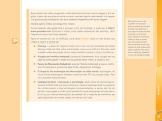 Após assistir aos vídeos sugeridos, você deve discuti-los com seus colegas e, em se-
guida, todos vão escolher um tema condutor que será depois desdobrado nos peque-
nos grupos para a realização dos seus projetos integradores de aprendizagem.
                                                                                       Muitos sites possuem estes
Assista agora, então, aos seguintes vídeos:                                            dispositivos de localização e
                                                                                       busca de conteúdo que permitem
Os formadores vão ajudá-lo(a) a acessar o site do YouTube, o endereço é http://        encontrar mais rapidamente o
www.youtube.com (Curioso o modo como estes endereços são escritos, não?                que se quer. Há milhões de vídeos
Falaremos sobre isso mais adiante).                                                    disponíveis no site YouTube.
                                                                                       Então, precisamos informar que
Após ter acesso ao site do YouTube, você deve localizar cada um dos títulos dos        assunto, ou tema, ou mesmo
vídeos a seguir e assisti-los:                                                         qual vídeo queremos assistir.
                                                                                       Estes mecanismos de busca são
  „ Criança – a alma do negócio: este é um trailler do documentário de Estela          operados de modo simples, basta
    Renner e Marcos Nisti sobre publicidade, consumo e infância. Convida você          digitar as palavras-chave para a
    a refletir sobre seu papel dentro deste cenário e sobre o futuro da infância;      busca e solicitar que a pesquisa
                                                                                       no acervo do site seja executada.
  „ Viciado em world of warcraft: é possível, literalmente, ficar viciado em um
    jogo de computador? Segundo os autores deste vídeo, é possível sim;
  „ Fases da Revolução Industrial: aula de História destinada a alunos do En-
    sino Fundamental, produzida pela Profa. Alessandra Nóbrega;
  „ O impacto da tecnologia da informação na vida social: reportagem do
    canal Futura abrangendo diversos impactos das TIC nas nossas vidas. Tem
    um conteúdo mais otimista;
  „ Ladislau Dowbor – Educação e tecnologia: parte inicial de uma longa en-
    trevista à Rede Vida que argumenta que, frente à explosão atual do universo




                                                                                                                           Unidade 1
    do conhecimento, e das tecnologias correspondentes, a escola tem de re-
    pensar o seu papel. A visão do entrevistado é que precisamos de uma esco-
    la um pouco menos lecionadora. Se desejar ver o restante da entrevista, ela
    está disponível, em várias partes, no site do YouTube.




                                                                                                                            51
 