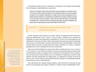 É importante, também, você já ir pensando no resultado do seu projeto. Essa produção
                                                                      final vai expressar o aprendizado que o grupo teve.

                                                                           Projetos bem sucedidos, de forma geral, são definidos a partir do problema a ser resolvido e da cla-
                                                                           reza com que se define a solução do problema. O mais importante é definir com clareza os objetivos
                                                                           do projeto. Uma vez decidida a realização de um projeto, deve-se discutir exaustivamente como o
                                                                           problema pode ser resolvido e as características do resultado final, descritas nos objetivos do projeto
                                                                           ou em suas metas. Sempre que possível, o próprio título do projeto deve indicar as características
                                                                           do resultado final [...] Quanto mais tarde se deixa para realizar essas discussões e definições, mais
                                                                           difícil se torna a implementação do projeto. (SALTO PARA O FUTURO, 2002).


                                                                          Atividade 1.4 - Participação em fórum de discussões on-line:
                                                                                         publicando e navegando.

                                                                         A partir de agora você é parte de um grupo, sendo co-responsável pelo desenvolvi-
                                                                      mento de determinado Projeto Integrado de Aprendizagem. Sabemos que o sucesso de
                                                                      atividades em grupo está relacionado à qualidade do vínculo e da comunicação que se
                                                                      estabelecem entre seus membros. Talvez você já esteja pensando que garantir a interação
                                                                      entre o grupo, no período após o encontro presencial, será um grande desafio. Afinal, cada
Introdução à Educação Digital




                                                                      membro possui inúmeros compromissos em horários distintos e há, ainda, a distância
                                                                      geográfica que limita a realização de encontros presenciais.
                                                                         Agora que vocês já debateram e escreveram sobre a temática do seu projeto integrado
                                     Os fóruns são ferramentas de
                                                                      de aprendizagem, o que acham de publicar o texto que produziram para que sejam lidos
                                    comunicação da rede Internet
                                 que permitem a discussão de um
                                                                      e conhecidos por todos os colegas? Como você faria isto normalmente? Como vocês fa-
                                grupo de pessoas em torno de um       zem com seus alunos quando querem que uns conheçam os trabalhos dos outros? Vocês
                                 tema. O debate acontece através      pediriam que eles escrevessem em papel pardo, ou publicariam as folhas na forma de
                                       do envio de mensagens por      varais, ou em murais? Será que temos alternativas que ampliem as possibilidades destes
                                  escrito. Estas ficam à disposição
                                                                      procedimentos com os computadores?
                                     dos participantes para leitura
                                      e comentários, dando assim        Para vislumbrarmos a solução desses desafios, cabe retomarmos o princípio de que
                                          continuidade ao diálogo .   usamos as tecnologias para superar limitações e ampliar nossas possibilidades! Assim,


  54
 
