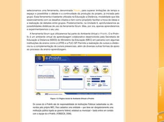 selecionamos uma ferramenta, denominada Fórum, para superar limitações de tempo e
espaço e possibilitar o debate e a continuidade da produção do projeto, já iniciada pelo
grupo. Essa ferramenta é bastante utilizada na Educação a Distância, modalidade que lida
essencialmente com os desafios citados e tem como propósito facilitar a troca de ideias e
a realização de debates entre grupos. Posteriormente, na Unidade 6, aprofundaremos as
possibilidades didáticas de uso da ferramenta fórum. Mas, por ora, apenas aprenderemos
e experimentaremos o seu uso.
   A ferramenta fórum que utilizaremos faz parte do Ambiente Virtual e-Proinfo. O e-ProIn-
fo é um ambiente virtual de aprendizagem colaborativo desenvolvido pela Secretaria de
Educação a Distancia (SEED) do Ministério da Educação (MEC) em parceria com algumas
instituições de ensino como a UFRS e a PUC-SP. Permite a realização de cursos a distân-
cia ou a complementação de cursos presenciais, além de diversas outras formas de apoio
ao processo de ensino-aprendizagem.




                                                                                                      Unidade 1
                         Figura 1.5: Página inicial do Ambiente Virtual e-Proinfo


     Os cursos do e-ProInfo são de responsabilidade de Instituições Públicas cadastradas ou ofe-
     recidos pelo próprio MEC. Para cadastrar uma entidade – que deve ser obrigatoriamente uma
     instituição pública ligada ao governo federal, estadual ou municipal – basta entrar em contato
     com a equipe do e-ProInfo. (FONSECA, 2006).
                                                                                                      55
 