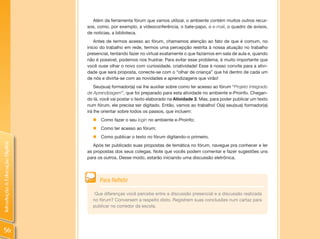 Além da ferramenta fórum que vamos utilizar, o ambiente contém muitos outros recur-
                                sos, como, por exemplo, a videoconferência, o bate-papo, o e-mail, o quadro de avisos,
                                de notícias, a biblioteca.
                                    Antes de termos acesso ao fórum, chamamos atenção ao fato de que é comum, no
                                início do trabalho em rede, termos uma percepção restrita à nossa atuação no trabalho
                                presencial, tentando fazer no virtual exatamente o que fazíamos em sala de aula e, quando
                                não é possível, podemos nos frustrar. Para evitar esse problema, é muito importante que
                                você ouse olhar o novo com curiosidade, criatividade! Esse é nosso convite para a ativi-
                                dade que será proposta, conecte-se com o “olhar de criança” que há dentro de cada um
                                de nós e divirta-se com as novidades e aprendizagens que virão!
                                    Seu(sua) formador(a) vai lhe auxiliar sobre como ter acesso ao fórum “Projeto Integrado
                                de Aprendizagem”, que foi preparado para esta atividade no ambiente e-Proinfo. Chegan-
                                do lá, você vai postar o texto elaborado na Atividade 3. Mas, para poder publicar um texto
                                num fórum, ele precisa ser digitado. Então, vamos ao trabalho! O(a) seu(sua) formador(a)
                                irá lhe orientar sobre todos os passos, que incluem:
                                  „ Como fazer o seu login no ambiente e-Proinfo;
                                  „ Como ter acesso ao fórum;
                                  „   Como publicar o texto no fórum digitando-o primeiro.
Introdução à Educação Digital




                                   Após ter publicado suas propostas de temática no fórum, navegue pra conhecer e ler
                                as propostas dos seus colegas. Note que vocês podem comentar e fazer sugestões uns
                                para os outros. Desse modo, estarão iniciando uma discussão eletrônica.




                                      Para Refletir

                                   Que diferenças você percebe entre a discussão presencial e a discussão realizada
                                  no fórum? Conversem a respeito disto. Registrem suas conclusões num cartaz para
                                  publicar no corredor da escola.




  56
 