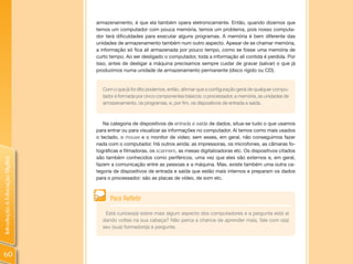 armazenamento, é que ela também opera eletronicamente. Então, quando dizemos que
                                temos um computador com pouca memória, temos um problema, pois nosso computa-
                                dor terá dificuldades para executar alguns programas. A memória é bem diferente das
                                unidades de armazenamento também num outro aspecto. Apesar de se chamar memória,
                                a informação só fica ali armazenada por pouco tempo, como se fosse uma memória de
                                curto tempo. Ao ser desligado o computador, toda a informação ali contida é perdida. Por
                                isso, antes de desligar a máquina precisamos sempre cuidar de gravar (salvar) o que já
                                produzimos numa unidade de armazenamento permanente (disco rígido ou CD).


                                  Com o que já foi dito podemos, então, afirmar que a configuração geral de qualquer compu-
                                  tador é formada por cinco componentes básicos: o processador, a memória, as unidades de
                                  armazenamento, os programas, e, por fim, os dispositivos de entrada e saída.



                                   Na categoria de dispositivos de entrada e saída de dados, situa-se tudo o que usamos
                                para entrar ou para visualizar as informações no computador. Aí temos como mais usados
                                o teclado, o mouse e o monitor de vídeo; sem esses, em geral, não conseguimos fazer
                                nada com o computador. Há outros ainda: as impressoras, os microfones, as câmaras fo-
                                tográficas e filmadoras, os scanners, as mesas digitalizadoras etc. Os dispositivos citados
                                são também conhecidos como periféricos, uma vez que eles são externos e, em geral,
Introdução à Educação Digital




                                fazem a comunicação entre as pessoas e a máquina. Mas, existe também uma outra ca-
                                tegoria de dispositivos de entrada e saída que estão mais internos e preparam os dados
                                para o processador: são as placas de vídeo, de som etc.



                                      Para Refletir

                                   Está curioso(a) sobre mais algum aspecto dos computadores e a pergunta está aí
                                  dando voltas na sua cabeça? Não perca a chance de aprender mais, fale com o(a)
                                  seu (sua) formador(a) e pergunte.




60
 
