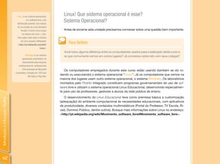Linux: é um sistema operacional,
                                                                          Linux! Que sistema operacional é esse?
                                           um software livre, com
                                 distribuição gratuita, que nasceu
                                                                          Sistema Operacional?
                                 de um projeto de Linus Benedict
                                     Torvald. O nome Linux surgiu         Antes de encerrar esta unidade precisamos conversar sobre uma questão bem importante.
                                       da mistura de Linus + Unix.
                                  Para saber mais sobre a história
                                     do Linux acesse a Wikipedia:
                                  <http://pt.wikipedia.org/wiki/
                                                                              Para Refletir
                                                            linux>
                                                                          Você notou alguma diferença entre os computadores usados para a realização deste curso e
                                          Windows: é um sistema           os que comumente vemos em outros lugares? Já conversou sobre isto com seus colegas?
                                      operacional proprietário, foi
                                       desenvolvido pela empresa
                                   multinacional de softwares dos
                                       EUA chamada de Microsoft
                                                                           Os computadores empregados durante este curso estão usando (também se diz ro-
                                Corporation, fundada em 1975 por
                                                                        dando ou executando) o sistema operacional “Linux”. Já os computadores que vemos na
                                              Bill Gates e Paul Alle.
                                                                        maioria dos lugares usam outro sistema operacional, o sistema Windows. Os laboratórios
                                                                        montados pelo Proinfo Integrado constituem programas governamentais de uso de sof-
                                                                        tware livre e utilizam o sistema operacional Linux Educacional, desenvolvido especialmen-
                                                                        te para uso de professores, gestores e alunos da rede pública de ensino.
                                                                           O desenvolvimento do Linux Educacional teve como premissa básica a customização
Introdução à Educação Digital




                                                                        (adequação) do ambiente computacional às necessidades educacionais, com aplicativos
                                                                        de produtividade, diversos conteúdos multimidiáticos (Portal do Professor, TV Escola, Ri-
                                                                        ved, Domínio Público, dentre outros). Busque mais informações sobre Linux no endereço:
                                                                        <http://pt.wikipedia.org/wiki/Movimento_software_livre#Movimento_software_livre>.




 62
 