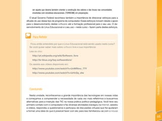ver aquela que deveria também orientar a construção dos valores e das trocas nas comunidades
     envolvidas com iniciativas educacionais. (TORRESINI, em preparação).

   O atual Governo Federal reconhece também a importância de direcionar esforços para a
difusão do uso desse tipo de programa de computador. Esses esforços incluem desde o apoio
para o desenvolvimento destes softwares até a formação profissional para o seu uso. O de-
senvolvimento do Linux Educacional e o seu uso – neste curso – fazem parte destes esforços.



      Para Refletir

   Ficou então entendido por que o Linux Educacional está sendo usado neste curso?
  Se você quiser saber mais sobre software livre e sua importância:
  Leia os sites:
     http://pt.wikipedia.org/wiki/Software_livre
     http://br-linux.org/faq-softwarelivre/
  Ou assista aos vídeos disponíveis em:
     http://www.youtube.com/watch?v=UvWRhnc_77Y
     http://www.youtube.com/watch?v=IJrfcQq_eIw




                                                                                                    Unidade 1
  Concluindo
   Nesta unidade, reconhecemos a grande importância das tecnologias em nossas vidas
e começamos a compreender a necessidade de cada vez mais refletirmos e buscarmos
alternativas para a inserção das TIC na nossa prática político-pedagógica. Você teve seu
primeiro contato com o computador e fez diversas atividades (navegou na Internet, assistiu
a vídeos, respondeu a questionários e participou de discussões virtuais) que lhe ajudaram
a formar uma ideia do que é possível fazer com ele; para isso familiarizou-se com o mouse

                                                                                                    65
 