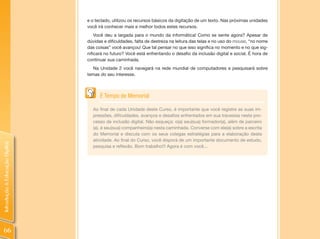 e o teclado, utilizou os recursos básicos da digitação de um texto. Nas próximas unidades
                                você irá conhecer mais e melhor todos estes recursos.
                                    Você deu a largada para o mundo da informática! Como se sente agora? Apesar de
                                dúvidas e dificuldades, falta de destreza na leitura das telas e no uso do mouse, “no nome
                                das coisas” você avançou! Que tal pensar no que isso significa no momento e no que sig-
                                nificará no futuro? Você está enfrentando o desafio da inclusão digital e social. É hora de
                                continuar sua caminhada.
                                   Na Unidade 2 você navegará na rede mundial de computadores e pesquisará sobre
                                temas do seu interesse.



                                      É Tempo de Memorial

                                  Ao final de cada Unidade deste Curso, é importante que você registre as suas im-
                                  pressões, dificuldades, avanços e desafios enfrentados em sua travessia neste pro-
                                  cesso de inclusão digital. Não esqueça: o(a) seu(sua) formador(a), além de parceiro
                                  (a), é seu(sua) companheiro(a) nesta caminhada. Converse com ele(a) sobre a escrita
                                  do Memorial e discuta com os seus colegas estratégias para a elaboração desta
                                  atividade. Ao final do Curso, você disporá de um importante documento de estudo,
Introdução à Educação Digital




                                  pesquisa e reflexão. Bom trabalho!!! Agora é com você...




 66
 