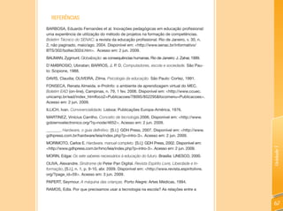 REFERêNCIAS
BARBOSA, Eduardo Fernandes et al. Inovações pedagógicas em educação profissional:
uma experiência de utilização do método de projetos na formação de competências.
Boletim Técnico do SENAC: a revista da educação profissional. Rio de Janeiro, v. 30, n.
2, não paginado, maio/ago. 2004. Disponível em: <http://www.senac.br/informativo/
BTS/302/boltec302d.htm>. Acesso em: 2 jun. 2009.
BAUMAN, Zygmunt. Globalização: as consequências humanas. Rio de Janeiro: J. Zahar, 1999.
D’AMBROSIO, Ubiratan; BARROS, J. P. D. Computadores, escola e sociedade. São Pau-
lo: Scipione, 1988.
DAVIS, Claudia; OLIVEIRA, Zilma. Psicologia da educação. São Paulo: Cortez, 1991.
FONSECA, Renata Almeida. e-ProInfo: o ambiente de aprendizagem virtual do MEC.
Boletim EAD (on-line), Campinas, n. 79, 1 fev. 2006. Disponível em: <http://www.ccuec.
unicamp.br/ead/index_htmlfoco2=Publicacoes/78095/852295&focomenu=Publicacoes>.
Acesso em: 2 jun. 2009.
ILLICH, Ivan. Convivencialidade. Lisboa: Publicações Europa-América, 1976.
MARTINEZ, Vinícius Carrilho. Conceito de tecnologia.2006. Disponível em: <http://www.
gobiernoelectronico.org/?q=node/4652>. Acesso em: 2 jun. 2009.
_______. Hardware, o guia definitivo. [S.l.]: GDH Press, 2007. Disponível em: <http://www.
gdhpress.com.br/hardware/leia/index.php?p=intro-3>. Acesso em: 2 jun. 2009.
MORIMOTO, Carlos E. Hardware, manual completo. [S.l.]: GDH Press, 2002. Disponível em:
<http://www.gdhpress.com.br/hmc/leia/index.php?p=intro-3>. Acesso em: 2 jun. 2009.




                                                                                                Unidade 1
MORIN, Edgar. Os sete saberes necessários à educação do futuro. Brasília: UNESCO, 2000.
OLIVA, Alexandre. Síndrome de Peter Pan Digital. Revista Espírito Livre, Liberdade e In-
formação, [S.l.], n. 1, p. 9-10, abr. 2009. Disponível em: <http://www.revista.espiritolivre.
org/?page_id=59>. Acesso em: 3 jun. 2009.
PAPERT, Seymour. A máquina das crianças. Porto Alegre: Artes Médicas, 1994.
RAMOS, Edla. Por que precisamos usar a tecnologia na escola? As relações entre a


                                                                                                67
 