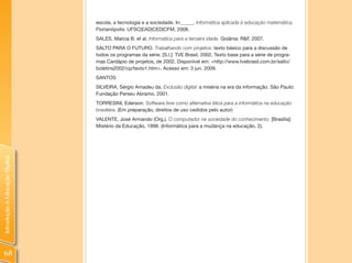 escola, a tecnologia e a sociedade. In:_____. Informática aplicada à educação matemática.
                                Florianópolis: UFSC|EAD|CED|CFM, 2008.
                                SALES, Marcia B. et al. Informática para a terceira idade. Goiânia: R&F, 2007.
                                SALTO PARA O FUTURO. Trabalhando com projetos: texto básico para a discussão de
                                todos os programas da série. [S.l.]: TVE Brasil, 2002. Texto base para a série de progra-
                                mas Cardápio de projetos, de 2002. Disponível em: <http://www.tvebrasil.com.br/salto/
                                boletins2002/cp/texto1.htm>. Acesso em: 3 jun. 2009.
                                SANTOS
                                SILVEIRA, Sérgio Amadeu da. Exclusão digital: a miséria na era da informação. São Paulo:
                                Fundação Perseu Abramo, 2001.
                                TORRESINI, Ederson. Software livre como alternativa ética para a informática na educação
                                brasileira. (Em preparação, direitos de uso cedidos pelo autor)
                                VALENTE, José Armando (Org.). O computador na sociedade do conhecimento. [Brasília]:
                                Mistério da Educação, 1998. (Informática para a mudança na educação, 2).
Introdução à Educação Digital




 68
 
