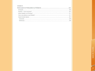 Unidade 8
RESOLUÇÃO DE PROBLEMAS ELETRÔNICOS .............................................................................. 265
  Introdução ............................................................................................................................................................266
  Planilhas – Como funcionam? ...............................................................................................................................267
  Vamos trabalhar com fórmulas? ............................................................................................................................271
  Como criar gráficos na sua Planilha? .....................................................................................................................277
  Usando funções lógicas .........................................................................................................................................281
    Concluindo ..........................................................................................................................................................289
    Referências.........................................................................................................................................................290




                                                                                                                                                                               Guia do Cursista
                                                                                                                                                                                   7
 