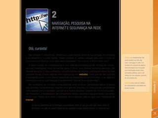 2
                             NAVEGAÇÃO, PESQUISA NA
                             INTERNET E SEGURANÇA NA REDE




  Olá, cursista!
   Na Unidade 1, discutimos, refletimos e exercitamos sobre as tecnologias no cotidiano
e os desafios à inclusão digital. Nesta Unidade 2, vamos navegar pela rede mundial de                 Website, ou simplesmente site
                                                                                                      (pode também ser dito sítio
computadores! Você já ouviu falar nesta expressão? Em Internet e World Wide Web?
                                                                                                      web), é um local na web. É na
   A rede mundial de computadores é uma rede de comunicação de milhões de compu-                      verdade um conjunto de páginas
tadores conectados, mais conhecida como Internet, que oferece inúmeros serviços. Um                   interconectadas que é ocupado
                                                                                                      com informações (texto, fotos,
desses serviços, o mais conhecido, conecta bilhões de páginas publicadas sobre os mais
                                                                                                      animações gráficas, sons e até
variados temas. Essas páginas são organizadas em websites. Essa grande teia mundial                   vídeos) de uma empresa, governo,
é conhecida como a Web (termo abreviado da expressão World Wide Web, cuja sigla é a                   de uma pessoa etc.
conhecida www e cuja tradução é exatamente “Teia de Alcance Mundial”).




                                                                                                                                         Unidade 2
                                                                                                      Internet é uma rede de milhões
   As vantagens de conectar computadores entre si foram percebidas desde a época                      de computadores conectados em
dos grandes computadores, quando uma grande empresa ou uma grande universidade                        escala mundial.
tinha apenas um computador, que servia a muitos usuários. Quando os microcomputado-
res chegaram, a necessidade de compartilhar dados, serviços e equipamentos aumentou
ainda mais. Assim, teve início o processo da construção daquilo que hoje chamamos de
Internet.

     Já que há benefícios de se interligar computadores entre si, por que não ligar redes entre si,
     formando uma rede de redes? Dessa forma, qualquer pessoa poderá ampliar os recursos que

                                                                                                                                          71
 