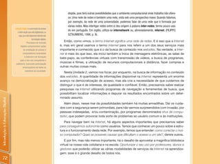 dispõe, pois terá outras possibilidades que o ambiente computacional onde trabalha não ofere-
                                                                                     ce. Uma rede de redes é também uma rede, vista sob uma perspectiva maior. Quando falamos,
                                                                                     por exemplo, da rede de uma universidade, podemos falar de uma rede que é formada por
                                                                                     várias redes. Mas interligar redes entre si deu origem à palavra inter-redes, termo pouco usa-
                                Inclusão Digital: é a promoção do acesso
                                                                                     do em português. Em inglês, utiliza-se internetwork ou, abreviadamente, internet. (FILIPPO;
                                   à informação que está digitalizada, ou
                                     seja, que está disponível através das           SZTAJNBERG, 1996, p. 9).
                                                        tecnologias digitais.
                                                Processos de inclusão
                                                                                   Então, como vimos, o termo Internet significa uma rede de redes. E é isso que a Internet
                                       digitais compreendem ações               é, mas em geral usamos o termo Internet para nos referir a um dos seus serviços mais
                                            de ampliação do acesso a            importante e conhecido que é o da busca de conteúdo nos websites. Na verdade, a Inter-
                                           computadores conectados              net é mais do que isso, ela inclui também a troca de mensagens eletrônicas, as salas de
                                             à Internet e de formação
                                                                                bate-papo, as conferências virtuais com transmissão de vídeos, a busca de programas,
                                       para o seu uso competente e
                                 autônomo, buscando participação
                                                                                músicas e filmes, a utilização de recursos computacionais a distância, fazer compras e
                                           emancipatória de todos os            outras muitas coisas mais.
                                              membros da sociedade.
                                                                                   Nesta Unidade 2, vamos nos focar, por enquanto, na busca de informação no conteúdo
                                                                                dos websites. A quantidade de informações disponível na Internet representa um enorme
                                                                                avanço na democratização de acesso, mas ela cria a necessidade de que cuidemos de
                                                                                distinguir o que é de interesse, de qualidade e confiável. Então, precisamos saber realizar
                                                                                pesquisas na Internet utilizando programas de navegação e ferramentas de busca, que
                                                                                possibilitam localizar informações e depurar os resultados encontrados sobre um deter-
                                                                                minado assunto.
Introdução à Educação Digital




                                                                                   Além disso, nesse mar de possibilidades também há muitas armadilhas. Daí os cuida-
                                                                                dos com a segurança serem primordiais, para não sermos surpreendidos com invasão, por
                                                                                pessoas indesejadas, e/ou contaminação, por programas denominados vírus de compu-
                                                                                tador, que podem provocar toda sorte de problemas ao usuário comum e às instituições.
                                                                                   Para navegar bem na Internet, há alguns aspectos importantes que precisamos saber
                                                                                para conseguirmos autonomia como usuários. Temos que conhecer um pouco sobre a estru-
                                                                                tura e o funcionamento desta rede. Por exemplo, temos que entender: como conectar o nos-
                                                                                so computador? Quais as possíveis causas que dificultam o acesso a um site?, dentre outros.
                                                                                    E por fim, mas não menos importante, há o desafio de aproveitar a magnífica biblioteca
                                                                                virtual na nossa vida cotidiana e na escola. Oportunizar o seu uso por professores, alunos e
                                                                                gestores que poderão utilizar as várias modalidades de serviços da Internet na aprendiza-
                                                                                gem: ssse é o grande desafio de todos nós.
  72
 