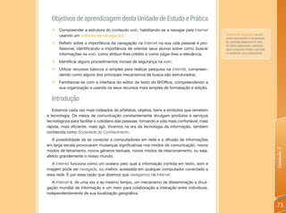 Objetivos de aprendizagem desta Unidade de Estudo e Prática
  „   Compreender a estrutura do conteúdo web, habilitando-se a navegar pela Internet
      usando um software de navegação;                                                        Software de navegação: um pro-
                                                                                              grama que permite a visualização
  „ Refletir sobre a importância da navegação na Internet na sua vida pessoal e pro-          do conteúdo disponível na web.
                                                                                              Há vários disponíveis; usaremos
    fissional, identificando a importância de orientar seus alunos sobre como buscar          aqui o programa Firefox, que roda
    informações na web, como atribuir-lhes crédito e como julgar-lhes a relevância;           no ambiente Linux Educacional.

  „   Identificar alguns procedimentos iniciais de segurança na web;
  „   Utilizar recursos básicos e simples para realizar pesquisa na Internet, compreen-
      dendo como alguns dos principais mecanismos de busca são estruturados;
  „ Familiarizar-se com a interface do editor de texto do BrOffice, compreendendo a
    sua organização e usando os seus recursos mais simples de formatação e edição.

  Introdução
   Estamos cada vez mais rodeados de artefatos, objetos, bens e símbolos que remetem
à tecnologia. Os meios de comunicação constantemente divulgam produtos e serviços
tecnológicos para facilitar o cotidiano das pessoas, tornando a vida mais confortável, mais
rápida, mais eficiente, mais ágil. Vivemos na era da tecnologia da informação, também
conhecida como Sociedade do Conhecimento.
   A possibilidade de se conectar a computadores em rede e a difusão de informações
em larga escala provocaram mudanças significativas nos modos de comunicação, novos




                                                                                                                                  Unidade 2
modos de letramento, novos gêneros textuais, novos modos de relacionamento, ou seja,
afetou grandemente o nosso mundo.
   A Internet funciona como um oceano pelo qual a informação contida em texto, som e
imagem pode ser navegada, ou melhor, acessada em qualquer computador conectado a
essa rede. É por essa razão que dizemos que navegamos na Internet.
   A Internet é, de uma vez e ao mesmo tempo, um mecanismo de disseminação e divul-
gação mundial da informação e um meio para colaboração e interação entre indivíduos,
independentemente de sua localização geográfica.


                                                                                                                                  73
 