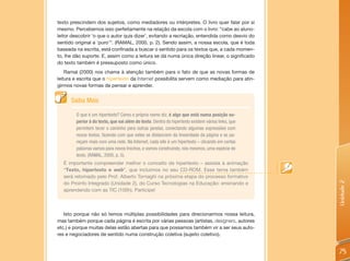 texto prescindem dos sujeitos, como mediadores ou intérpretes. O livro quer falar por si
mesmo. Percebemos isso perfeitamente na relação da escola com o livro: “cabe ao aluno-
leitor descobrir ‘o que o autor quis dizer’, evitando a recriação, entendida como desvio do
sentido original e ‘puro’”. (RAMAL, 2000, p. 2). Sendo assim, a nossa escola, que é toda
baseada na escrita, está confinada a buscar o sentido para os textos que, a cada momen-
to, lhe dão suporte. E, assim como a leitura se dá numa única direção linear, o significado
do texto também é pressuposto como único.
    Ramal (2000) nos chama à atenção também para o fato de que as novas formas de
leitura e escrita que o hipertexto da Internet possibilita servem como mediação para atin-
girmos novas formas de pensar e aprender.


      Saiba Mais

        O que é um hipertexto? Como o próprio nome diz, é algo que está numa posição su-
        perior à do texto, que vai além do texto. Dentro do hipertexto existem vários links, que
        permitem tecer o caminho para outras janelas, conectando algumas expressões com
        novos textos, fazendo com que estes se distanciem da linearidade da página e se pa-
        reçam mais com uma rede. Na Internet, cada site é um hipertexto – clicando em certas
        palavras vamos para novos trechos, e vamos construindo, nós mesmos, uma espécie de
        texto. (RAMAL, 2000, p. 5).
  É importante compreender melhor o conceito de hipertexto – assista à animação
  “Texto, hipertexto e web”, que incluímos no seu CD-ROM. Esse tema também
  será retomado pelo Prof. Alberto Tornaghi na próxima etapa do processo formativo




                                                                                                   Unidade 2
  do Proinfo Integrado (Unidade 2), do Curso Tecnologias na Educação: ensinando e
  aprendendo com as TIC (100h). Participe!



   Isto porque não só temos múltiplas possibilidades para direcionarmos nossa leitura,
mas também porque cada página é escrita por várias pessoas (artistas, designers, autores
etc.) e porque muitas delas estão abertas para que possamos também vir a ser seus auto-
res e negociadores de sentido numa construção coletiva (sujeito coletivo).


                                                                                                   75
 