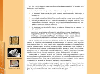 Por isso, conclui a autora que o hipertexto subverte a estrutura atual da escola (é sub-
                                                                 versivo) em vários sentidos:
                                                                   „ Em relação ao monologismo do sentido único, como já dissemos;
                                                                   „ Na assimetria entre autor e leitor, pois podemos sempre reeditar o texto digital e
                                                                     republicá-lo;
                                                                   „ Com relação à linearidade da sua leitura, podemos criar o nosso percurso de leitura;
                                                                   „ Com relação à forma, ele traz a possibilidade de articular imagens, palavras e sons
                                                                     (ele transforma também as condições em que a oralidade se dá, criando uma pos-
                                                                     sibilidade de junção entre fala e escrita);
                                                                   „    Na hierarquia interna do texto, através do papel de destaque que as imagens e o
                                                                        som assumem.

                                                                       Imagem e som ganham o status de ‘linguagem’ e, portanto, invadem o espaço do significante es-
                                                                       crito para tornar-se, também elas, novos textos, concebidos com diferentes modelos e igualmente
                                                                       relevantes para a comunicação social. A imagem disponibilizada na Internet e acessada pelo aluno
                                                                       passa a ser também mediadora para o conhecimento do mundo. (RAMAL, 2000, p. 6-7)

                                                                    Há um aspecto pelo qual a autora destaca e analisa que, do livro de rolo - que não
                                                                 permitia ler, comparar e fazer anotações ao mesmo tempo, já que o leitor devia segurá-lo
                                                                 com ambas as mãos para poder correr o texto - ao livro encadernado, que permite virar as
Introdução à Educação Digital




                                   Figura 2.1: Livro de rolo.
                                                                 páginas, mas sempre em sequência, uma após outra (e nunca uma e outra), passamos a
                                                                 um texto totalmente maleável... Essa maleabilidade traz a reflexão sobre o digital – trata-
                                                                 se de outro tipo de materialidade. Muda a relação com o objeto: o texto não é mais algo
                                                                 palpável, mas feito de bites que ocupam um espaço difícil de definir ou imaginar.
                                                                    Ramal (2000, p. 7) termina seu texto nos chamando para a seguinte reflexão: “o que
                                                                 muda na alfabetização, no letramento, nos processos educacionais de internalização das
                                Figura 2.2: Livro encadernado.
                                                                 formas comunicacionais nesta cultura digital? Parece-me que as rupturas são tão radicais
                                                                 que exigirão um repensar de alguns dos elementos básicos da escola”.
                                                                    A autora, citando apenas alguns deles, nos pede pra rever desde os nossos referenciais
                                                                 teóricos até nossos currículos com sua linearidade. Os conteúdos não poderão mais ser
                                                                 percorridos como as páginas de um livro. A autora alerta também que inclusive as rela-
                                   Figura 2.3: Livro digital.
                                                                 ções de poder dentro da escola estão sendo reconstruídas, pois
   76
 