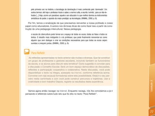 pela primeira vez na história, a tecnologia da dominação é mais conhecida pelo ‘dominado’. Em
     outros termos: até hoje o professor trazia o saber, a norma culta, a escrita ‘correta’, para os não-le-
     trados [...] Hoje, ocorre um paradoxo: aquele a ser educado é o que melhor domina os instrumentos
     simbólicos do poder, o aparato de maior prestígio: as tecnologias. (RAMAL, 2000, p. 8).

   Por fim, temos a sinalização de que precisamos reinventar a nossa profissão e nosso
papel como educadores. A autora nos dá boas dicas de como fazer isso a partir da cons-
trução de uma pedagogia intercultural. Nessa pedagogia,

     a escola da cibercultura pode tornar-se o espaço de todas as vozes, todas as falas e todos os
     textos. O desafio mais instigante é o do professor, que pode finalmente reinventar-se como
     alguém que vem dialogar e criar as condições necessárias para que todas as vozes sejam
     ouvidas e cresçam juntas. (RAMAL, 2000, p. 9).



     Para Refletir
   As reflexões apresentadas no texto anterior são muitas e diversas. Que tal constituir
  um grupo de professores e gestores escolares, incluindo também os funcionários
  da escola, e os alunos para discutir esta temática? Outra sugestão é convidar para
  a discussão o Conselho Escolar. Será um bom espaço democrático de discussões,
  reflexões e participação cooperativa e colaborativa. Nesta discussão, você pode
  disponibilizar o texto na íntegra, acessado na Internet, conforme referência acima.
  Converse com o(a) seu(sua) formador(a) sobre esta possibilidade. Ele(a) é o seu par-
  ceiro nesta caminhada e com você pode construir percursos e trajetórias. Use a




                                                                                                               Unidade 2
  criatividade e bom trabalho! Depois, registre os resultados desta experiência.



  Vamos agora então navegar na Internet. Enquanto navega, nós lhe convidamos a já ir
pensando e refletindo sobre tudo isto que foi dito no texto “Para Refletir”.




                                                                                                               77
 