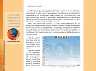 Vamos navegar?
                                                                        Navegar na Internet é o ato de passear pela web, movendo-se de uma página para
                                                                     outra, seguindo links. Na Internet, há milhões de websites disponíveis (esse número cresce
                                   Firefox: Firefox é um navegador   diariamente) e, às vezes, perde-se tempo precioso procurando pelo site mais completo,
                                 para a Internet desenvolvido pela   pela informação mais bem elaborada. Você já navegou pela Internet? Caso tenha nave-
                                Mozilla, uma organização sem fins    gado, registre no seu Memorial as dificuldades e desafios enfrentados. E nos casos ne-
                                    lucrativos que representa uma    gativos, registre os motivos da dificuldade de acesso e que impressões você tinha sobre
                                 comunidade global que se dedica
                                                                     como deveria ser a experiência de navegar na Internet.
                                   a tentar melhorar a experiência
                                       das pessoas com a Internet,       Neste Curso, vamos utilizar o software Firefox para navegar pela Internet. No Linux
                                   através do desenvolvimento do
                                                                     Educacional 3.0 está disponível um outro navegador chamado Iceweasel. Preferimos uti-
                                  software livre de boa qualidade.
                                                                     lizar o Firefox, pelo fato de que o Iceweasel é um navegador exclusivamente destinado às
                                                                     distribuições Linux baseadas no Debian (base do Linux Educacional). Também porque os
                                                                     navegadores são todos bastante semelhantes no nosso nível de utilização. O Firefox tem
                                                                     versões para outros sistemas operacionais, sendo atualmente um dos navegadores mais
                                                                     usados no mundo.
                                                                        Para ter acesso
                                                                     ao aplicativo Firefox,
                                Figura 2.4: Ícone do Firefox.
                                                                     você pode clicar no
                                                                     ícone (duplo click) no
Introdução à Educação Digital




                                                                     desktop da sua máqui-
                                                                     na ou através do menu
                                                                     Iniciar.
                                                                         Seu(sua) formador
                                                                     (a) irá orientá-lo(a)
                                                                     sobre como proceder.
                                                                     Para sanar suas dúvi-
                                                                     das em momentos pos-
                                                                     teriores, quando você
                                                                     estiver só, incluímos a
                                                                     animação “Apresenta-
                                                                     ção do Desktop” sobre
                                                                                                            Figura 2.5: Área de trabalho do Linux Educacional 3.0.
  78
 