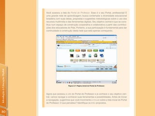 Você acessou a tela do Portal do Professor. Esse é o seu Portal, professor(a)! É
                                uma grande rede de aprendizagem; busca contemplar a diversidade educacional
                                brasileira com suas ideias, propostas e sugestões metodológicas sobre o uso dos
                                recursos multimídia e das ferramentas digitais. Seu objetivo central é que se cons-
                                titua num espaço de construção cooperativa e colaborativa a partir das contribui-
                                ções dos educadores do País. Portanto, a sua participação é fundamental para dar
                                continuidade à construção desta rede que está apenas começando.
Introdução à Educação Digital




                                                      Figura 2.7: Página inicial do Portal do Professor.




                                Agora que acessou o site do Portal do Professor e já conhece o seu objetivo cen-
                                tral, vamos navegar e conhecer suas ferramentas e possibilidades. Antes de iniciar
                                a navegação, sugerimos que você movimente o mouse sobre a tela inicial do Portal
                                do Professor. O que percebeu? Identifique os links propostos.



80
 