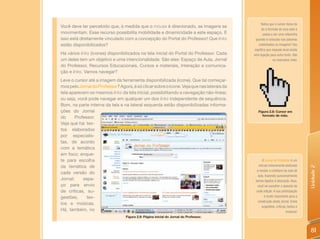 Notou que o cursor deixa de
Você deve ter percebido que, à medida que o mouse é direcionado, as imagens se
                                                                                                 ter o formato de uma seta e
movimentam. Esse recurso possibilita mobilidade e dinamicidade a este espaço. E                   passa a ser uma mãozinha
isso está diretamente vinculado com a concepção do Portal do Professor! Que links           quando é colocado nas palavras
estão disponibilizados?                                                                       sublinhadas ou imagens? Isto
                                                                                           significa que naquele local existe
Há vários links (ícones) disponibilizados na tela inicial do Portal do Professor. Cada     uma ligação para outro texto. São
um deles tem um objetivo e uma intencionalidade. São eles: Espaço de Aula, Jornal                         os chamados links.
do Professor, Recursos Educacionais, Cursos e materiais, Interação e comunica-
ção e links. Vamos navegar?
Leve o cursor até a imagem da ferramenta disponibilizada (ícone). Que tal começar-
mos pelo Jornal do Professor? Agora, é só clicar sobre o ícone. Veja que nas laterais da
tela aparecem os mesmos links da tela inicial, possibilitando a navegação não-linear,
ou seja, você pode navegar em qualquer um dos links independente de sequência.
Bom, na parte interna da tela e na lateral esquerda estão disponibilizadas informa-
ções do Jornal                                                                                Figura 2.8: Cursor em
                                                                                                 formato de mão.
do      Professor.
Veja que há: tex-
tos elaborados
por especialis-
tas, de acordo
com a temática
em foco; enque-
te para escolha                                                                                   O Jornal do Professor é um
da temática de                                                                                 veículo inteiramente dedicado




                                                                                                                                 Unidade 2
                                                                                             a revelar o cotidiano da sala de
cada versão do
                                                                                              aula, trazendo quinzenalmente
Jornal;     espa-                                                                           temas ligados à educação. Aqui,
ço para envio                                                                                 você vai escolher o assunto de
de críticas, su-                                                                             cada edição. A sua participação
gestões,      tex-                                                                                 é muito importante para a
                                                                                              construção deste Jornal. Envie
tos e músicas.
                                                                                                 sugestões, críticas, textos e
Há, também, no                                                                                                      músicas!
                                  Figura 2.9: Página inicial do Jornal do Professor.



                                                                                                                                  81
 