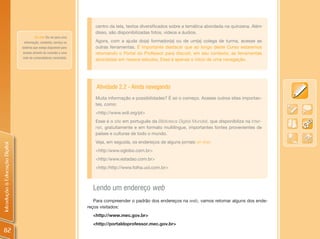 centro da tela, textos diversificados sobre a temática abordada na quinzena. Além
                                                                        disso, são disponibilizadas fotos, vídeos e áudios.
                                         on-line: Diz-se para uma
                                  informação, conteúdo, serviço ou      Agora, com a ajuda do(a) formador(a) ou de um(a) colega de turma, acesse as
                                sistema que esteja disponível para      outras ferramentas. É importante destacar que ao longo deste Curso estaremos
                                 acesso através da conexão a uma        retomando o Portal do Professor para discutir, em seu contexto, as ferramentas
                                rede de computadores conectada.
                                                                        abordadas em nossos estudos. Esse é apenas o início de uma navegação.




                                                                         Atividade 2.2 - Ainda navegando
                                                                        Muita informação e possibilidades? É só o começo. Acesse outros sites importan-
                                                                        tes, como:
                                                                        <http://www.wdl.org/pt>
                                                                        Esse é o site em português da Biblioteca Digital Mundial, que disponibiliza na Inter-
                                                                        net, gratuitamente e em formato multilíngue, importantes fontes provenientes de
                                                                        países e culturas de todo o mundo.
                                                                        Veja, em seguida, os endereços de alguns jornais on-line:
Introdução à Educação Digital




                                                                        <http:/www.oglobo.com.br>
                                                                        <http:/www.estadao.com.br>
                                                                        <http:/http://www.folha.uol.com.br>



                                                                       Lendo um endereço web
                                                                        Para compreender o padrão dos endereços na web, vamos retomar alguns dos ende-
                                                                     reços visitados:
                                                                       <http://www.mec.gov.br>
                                                                       <http://portaldoprofessor.mec.gov.br>
 82
 