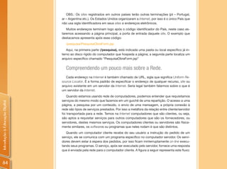 OBS.: Os sites registrados em outros países terão outras terminações (pt – Portugal,
                                ar – Argentina etc.). Os Estados Unidos organizaram a Internet, por isso é o único País que
                                não usa sigla identificadora em seus sites e endereços eletrônicos.
                                   Muitos endereços terminam logo após o código identificador do País, neste caso es-
                                taremos acessando a página principal, a porta de entrada daquele site. O exemplo que
                                destacamos apresenta após esse código:
                                  /pesquisa/PesquisaObraForm.jsp
                                   Aqui, na primeira parte (/pesquisa), está indicada uma pasta ou local específico já in-
                                terno ao disco rígido do computador que hospeda a página; a segunda parte localiza um
                                arquivo específico chamado “PesquisaObraForm.jsp”


                                  Compreendendo um pouco mais sobre a Rede.
                                   Cada endereço na Internet é também chamado de URL, sigla que significa Uniform Re-
                                source Locator. É a forma padrão de especificar o endereço de qualquer recurso, site ou
                                arquivo existente em um servidor da Internet. Seria legal também falarmos sobre o que é
                                um servidor da Internet.
                                    Quando estamos usando rede de computadores, podemos entender que requisitamos
                                serviços do mesmo modo que fazemos em um guichê de uma repartição. O acesso a uma
Introdução à Educação Digital




                                página, a pesquisa por um conteúdo, o envio de uma mensagem, a própria conexão à
                                rede são tipos de serviços prestados. Por isso a metáfora da relação entre cliente/servidor
                                foi transportada para a rede. Temos na Internet computadores que são clientes, ou seja,
                                são aptos a requisitar serviços para outros computadores que são os fornecedores, ou
                                servidores, destes mesmos serviços. Os computadores clientes ou servidores são fisica-
                                mente similares, os softwares ou programas que neles rodam é que são distintos.
                                   Quando um computador cliente recebe do seu usuário a instrução do pedido de um
                                serviço, ele se comunica com um programa específico no computador servidor. Os servi-
                                dores devem estar à espera dos pedidos, por isso ficam ininterruptamente on-line execu-
                                tando seus programas. O serviço, após ser executado pelo servidor, fornece uma resposta
                                que é enviada pela rede para o computador cliente. A figura a seguir representa este fluxo:



84
 
