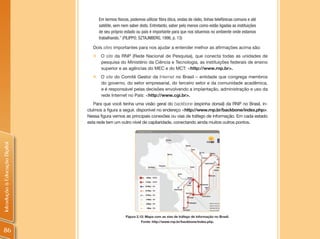 Em termos físicos, podemos utilizar fibra ótica, ondas de rádio, linhas telefônicas comuns e até
                                      satélite, sem nem saber disto. Entretanto, saber pelo menos como estão ligadas as instituições
                                      de seu próprio estado ou país é importante para que nos situemos no ambiente onde estamos
                                      trabalhando.” (FILIPPO; SZTAJNBERG, 1996, p. 13)

                                  Dois sites importantes para nos ajudar a entender melhor as afirmações acima são:
                                  „    O site da RNP (Rede Nacional de Pesquisa), que conecta todas as unidades de
                                       pesquisa do Ministério da Ciência e Tecnologia, as instituições federais de ensino
                                       superior e as agências do MEC e do MCT: <http://www.rnp.br>.
                                  „    O site do Comitê Gestor da Internet no Brasil – entidade que congrega membros
                                       do governo, do setor empresarial, do terceiro setor e da comunidade acadêmica,
                                       e é responsável pelas decisões envolvendo a implantação, administração e uso da
                                       rede Internet no País: <http://www.cgi.br>.
                                   Para que você tenha uma visão geral do backbone (espinha dorsal) da RNP no Brasil, in-
                                cluímos a figura a seguir, disponível no endereço <http://www.rnp.br/backbone/index.php>.
                                Nessa figura vemos as principais conexões ou vias de tráfego de informação. Em cada estado
                                esta rede tem um outro nível de capilaridade, conectando ainda muitos outros pontos.
Introdução à Educação Digital




                                                      Figura 2.12: Mapa com as vias de tráfego de informação no Brasil.
                                                               Fonte: http://www.rnp.br/backbone/index.php.

 86
 