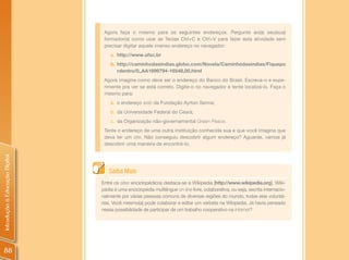 Agora faça o mesmo para os seguintes endereços. Pergunte ao(a) seu(sua)
                                 formador(a) como usar as Teclas Ctrl+C e Ctrl+V para fazer esta atividade sem
                                 precisar digitar aquele imenso endereço no navegador:
                                    a. http://www.ufsc.br
                                    b. http://caminhodasindias.globo.com/Novela/Caminhodasindias/Fiquepo
                                       rdentro/0,,AA1699794-16548,00.html
                                 Agora imagine como deve ser o endereço do Banco do Brasil. Escreva-o e expe-
                                 rimente pra ver se está correto. Digite-o no navegador e tente localizá-lo. Faça o
                                 mesmo para:
                                    a. o endereço web da Fundação Ayrton Senna;
                                    b. da Universidade Federal do Ceará;
                                    c. da Organização não-governamental Green Peace.
                                 Tente o endereço de uma outra instituição conhecida sua e que você imagina que
                                 deva ter um site. Não conseguiu descobrir algum endereço? Aguarde, vamos já
                                 descobrir uma maneira de encontrá-lo.
Introdução à Educação Digital




                                   Saiba Mais
                                Entre os sites enciclopédicos destaca-se a Wikipedia [http://www.wikipedia.org]. Wiki-
                                pédia é uma enciclopédia multilíngue on-line livre, colaborativa, ou seja, escrita internacio-
                                nalmente por várias pessoas comuns de diversas regiões do mundo, todas elas voluntá-
                                rias. Você mesmo(a) pode colaborar e editar um verbete na Wikipedia. Já havia pensado
                                nessa possibilidade de participar de um trabalho cooperativo na Internet?




 88
 