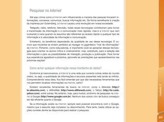 Pesquisar na Internet
   Até aqui vimos como a Internet vem influenciando a maneira das pessoas trocarem in-
formações, conversar, comunicar, buscar informação etc. De forma semelhante à criação
da imprensa por Gutemberg, a Internet causou uma revolução em nossa sociedade.
   Telégrafo, rádio, telefone, televisão, todas essas tecnologias contribuíram para tornar
a transmissão da informação e a comunicação mais rápidas, mas é a Internet que vem
roubando a cena quando os assuntos são referentes ao acesso rápido a qualquer tipo de
informação e à velocidade da informação e comunicação.
   Entretanto, os benefícios dependerão da qualidade de uso dessa tecnologia. É co-
mum que iniciantes se sintam perdidos ao navegar no gigantesco “mar de informações”
da Internet. Portanto, como educador(a), é importante você se apropriar dessas tecnolo-
gias para orientar os alunos crítica e criativamente, mas, sobretudo, para a seleção das
informações e para as possibilidades de interação, produção e publicação. Para tornar
sua experiência agradável e produtiva, aproveite as orientações que apresentaremos nas
próximas seções!


  Como achar qualquer informação nessa montanha de dados?
   Conforme já mencionamos, a Internet é uma rede que conecta outras redes do mundo
inteiro, ou seja, a quantidade de informações e recursos presentes nela tende ao infinito.
Compreendendo essa ideia, fica fácil entender por que são necessárias ferramentas que
nos permitem localizar informações na Internet, certo?




                                                                                             Unidade 2
   Existem excelentes ferramentas de busca na Internet, como o Altavista (http://
br.altavista.com), o AlltheWeb (http://www.alltheweb.com), o Yahoo (http://br.cade.
yahoo.com), entre outras. No entanto, hoje, para muitos, sinônimo de pesquisar na Inter-
net é Google (http://www.google.com.br). Nenhum dos outros sites de busca conseguiu
ser tão eficiente quanto o Google.
  Se a informação existe na Internet, sempre será possível encontrá-la com o Google,
mesmo que o assunto seja complexo ou desconhecido. Para tanto, basta utilizar as op-
ções corretas dentre as disponíveis para realizar a pesquisa.


                                                                                             89
 