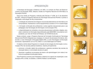APRESENTAÇÃO
   A Secretaria de Educação a Distância, em 2007, no contexto do Plano de Desenvol-
vimento da Educação (PDE), elaborou revisão do Programa Nacional de Informática na
Educação (ProInfo).
   Essa nova versão do Programa, instituído pelo Decreto nº 6.300, de 12 de dezembro
de 2007, intitula-se Programa Nacional de Tecnologia Educacional (ProInfo) e postula a
integração e articulação de três componentes:
  a. a instalação de ambientes tecnológicos nas escolas (laboratórios de informática com
     computadores, impressoras e outros equipamentos e acesso à Internet banda larga);
  b. a formação continuada dos professores e outros agentes educacionais para o uso
     pedagógico das Tecnologias de Informação e Comunicação (TIC);
  c. a disponibilização de conteúdos e recursos educacionais multimídia e digitais, solu-
     ções e sistemas de informação disponibilizados pela SEED/MEC nos próprios com-
     putadores, por meio do Portal do Professor, da TV/DVD Escola etc.
   Nesse contexto, surge o Programa Nacional de Formação Continuada em Tecnologia
Educacional (ProInfo Integrado) que congrega um conjunto de processos formativos, den-
tre eles o curso Introdução à Educação Digital (40h), o curso Tecnologias na Educação:
Ensinando e Aprendendo com as TIC (100h) e o curso Elaboração de Projetos.
   O objetivo central desse Programa é a inserção de tecnologias da informação e comu-
nicação (TIC) nas escolas públicas brasileiras, visando principalmente:




                                                                                            Apresentação
  a. promover a inclusão digital dos professores e gestores escolares das escolas de
     educação básica e comunidade escolar em geral;
  b. dinamizar e qualificar os processos de ensino e de aprendizagem com vistas à me-
     lhoria da qualidade da educação básica.
  Esse Programa cumprirá suas finalidades e objetivos em regime de cooperação e cola-
boração entre a União, os Estados, o Distrito Federal e os Municípios.




                                                                                               9
 