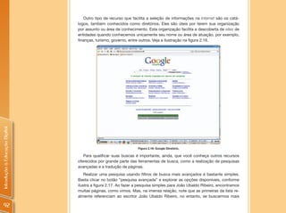 Outro tipo de recurso que facilita a seleção de informações na Internet são os catá-
                                logos, também conhecidos como diretórios. Eles são úteis por terem sua organização
                                por assunto ou área de conhecimento. Esta organização facilita a descoberta de sites de
                                entidades quando conhecemos unicamente seu nome ou área de atuação, por exemplo,
                                finanças, turismo, governo, entre outros. Veja a ilustração na figura 2.16.
Introdução à Educação Digital




                                                                Figura 2.16: Google Diretório.

                                   Para qualificar suas buscas é importante, ainda, que você conheça outros recursos
                                oferecidos por grande parte das ferramentas de busca, como a realização de pesquisas
                                avançadas e a tradução de páginas.
                                    Realizar uma pesquisa usando filtros de busca mais avançados é bastante simples.
                                Basta clicar no botão “pesquisa avançada” e explorar as opções disponíveis, conforme
                                ilustra a figura 2.17. Ao fazer a pesquisa simples para João Ubaldo Ribeiro, encontramos
                                muitas páginas, como vimos. Mas, na imensa relação, note que as primeiras da lista re-
                                almente referenciam ao escritor João Ubaldo Ribeiro, no entanto, se buscarmos mais

 92
 