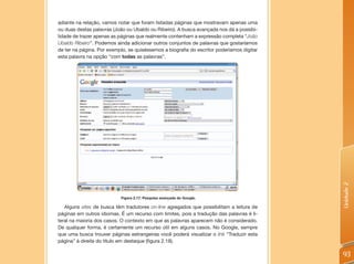 adiante na relação, vamos notar que foram listadas páginas que mostravam apenas uma
ou duas destas palavras (João ou Ubaldo ou Ribeiro). A busca avançada nos dá a possibi-
lidade de trazer apenas as páginas que realmente contenham a expressão completa “João
Ubaldo Ribeiro”. Podemos ainda adicionar outros conjuntos de palavras que gostaríamos
de ter na página. Por exemplo, se quiséssemos a biografia do escritor poderíamos digitar
esta palavra na opção “com todas as palavras”.




                                                                                           Unidade 2
                           Figura 2.17: Pesquisa avançada do Google.

   Alguns sites de busca têm tradutores on-line agregados que possibilitam a leitura de
páginas em outros idiomas. É um recurso com limites, pois a tradução das palavras é li-
teral na maioria dos casos. O contexto em que as palavras aparecem não é considerado.
De qualquer forma, é certamente um recurso útil em alguns casos. No Google, sempre
que uma busca trouxer páginas estrangeiras você poderá visualizar o link “Traduzir esta
página” à direita do título em destaque (figura 2.18).

                                                                                           93
 