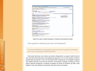 Figura 2.18: A opção “Traduzir esta página” no resultado de uma pesquisa do Google.
Introdução à Educação Digital




                                  Como guardar os endereços que mais me interessaram?


                                  O recurso FAVORITOS dos navegadores é uma boa forma de se guardar os endereços
                                  de sites que você deseja consultar futuramente.


                                   Você pode adicionar uma notícia que achou interessante, ou aquela matéria técnica
                                que você não teve tempo de ler, mas gostaria de guardar o link. É muito simples, conforme
                                apresentado nas figuras 2.19 e 2.20. Você deve estar visualizando no navegador a página
                                que deseja adicionar à sua lista de favoritos. No exemplo mostrado na figura 2.19 que
                                segue, estamos guardando o endereço da página do Portal do Professor do MEC. Essa
                                página é mais uma referência importante. Ela vale a pena ser visitada.

94
 