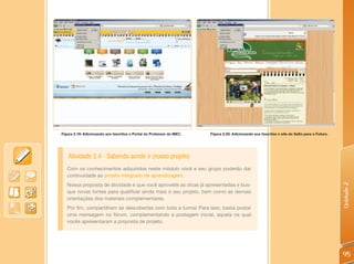 Figura 2.19: Adicionando aos favoritos o Portal do Professor do MEC.   Figura 2.20: Adicionando aos favoritos o site do Salto para o Futuro.




   Atividade 2.4 - Sabendo aonde ir (nosso projeto)
   Com os conhecimentos adquiridos neste módulo você e seu grupo poderão dar
   continuidade ao projeto integrado de aprendizagem.
   Nossa proposta de atividade é que você aproveite as dicas já apresentadas e bus-




                                                                                                                                               Unidade 2
   que novas fontes para qualificar ainda mais o seu projeto, bem como as demais
   orientações dos materiais complementares.
   Por fim, compartilhem as descobertas com toda a turma! Para isso, basta postar
   uma mensagem no fórum, complementando a postagem inicial, aquela na qual
   vocês apresentaram a proposta de projeto.




                                                                                                                                               95
 