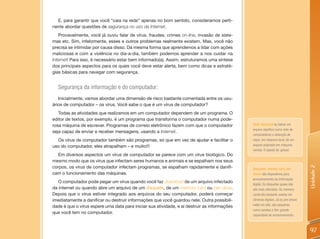 E, para garantir que você “caia na rede” apenas no bom sentido, consideramos perti-
nente abordar questões de segurança no uso da Internet.
   Provavelmente, você já ouviu falar de vírus, fraudes, crimes on-line, invasão de siste-
mas etc. Sim, infelizmente, esses e outros problemas realmente existem. Mas, você não
precisa se intimidar por causa disso. Da mesma forma que aprendemos a lidar com ações
maliciosas e com a violência no dia-a-dia, também podemos aprender a nos cuidar na
Internet! Para isso, é necessário estar bem informado(a). Assim, estruturamos uma síntese
dos principais aspectos para os quais você deve estar alerta, bem como dicas e estraté-
gias básicas para navegar com segurança.


  Segurança da informação e do computador:
   Inicialmente, vamos abordar uma dimensão de risco bastante comentada entre os usu-
ários de computador – os vírus. Você sabe o que é um vírus de computador?
   Todas as atividades que realizamos em um computador dependem de um programa. O
editor de textos, por exemplo, é um programa que transforma o computador numa pode-
rosa máquina de escrever. Programas de correio eletrônico fazem com que o computador          Fazer download ou baixar um
                                                                                              arquivo significa numa rede de
seja capaz de enviar e receber mensagens, usando a Internet.
                                                                                              computadores a obtenção de
  Os vírus de computador também são programas, só que em vez de ajudar e facilitar o          cópia, em máquina local, de um
uso do computador, eles atrapalham – e muito!!!                                               arquivo originado em máquina
                                                                                              remota. O oposto de upload.
   Em diversos aspectos um vírus de computador se parece com um vírus biológico. Do
mesmo modo que os vírus que infectam seres humanos e animais e se espalham nos seus
corpos, os vírus de computador infectam programas, se espalham rapidamente e danifi-




                                                                                                                                   Unidade 2
                                                                                              Disquetes, memory card, pen
cam o funcionamento das máquinas.                                                             drives: são dispositivos para
                                                                                              armazenamento da informação
   O computador pode pegar um vírus quando você faz download de um arquivo infectado
                                                                                              digital. Os disquetes quase não
da internet ou quando abre um arquivo de um disquete, de um memory card ou pen drive.         são mais utilizados. Os memory
Depois que o vírus estiver integrado aos arquivos do seu computador, poderá começar           cards são bastante usados em
imediatamente a danificar ou destruir informações que você guardou nele. Outra possibili-     câmeras digitais. Já os pen drives
                                                                                              estão em alta, são pequenos
dade é que o vírus espere uma data para iniciar sua atividade, e aí destruir as informações
                                                                                              como canetas e têm grande
que você tem no computador.
                                                                                              capacidade de armazenamento.



                                                                                                                                   97
 