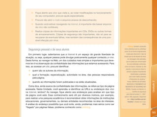 „   Fique atento aos sites que visita e, ao notar modificações no funcionamento
          do seu computador, procure ajuda especializada;
      „ Procure não abrir e-mails e arquivos anexos de desconhecido;
      „   Quando você estiver navegando na Internet, é importante não baixar arquivos
          de sites não confiáveis;
      „   Realize cópias de informações importantes em CDs, DVDs ou outras formas
          de armazenamento. Cópias de segurança são importantes, não só para se
          recuperar de eventuais falhas, mas também das consequências de uma pos-
          sível infecção por vírus.

                                                                                                    Phishing: também conhecido
  Segurança pessoal e de seus alunos                                                          como phishing scam ou phishing/
                                                                                              scam, foi um termo originalmente
   Em primeiro lugar, salientamos que a Internet é um espaço de grande liberdade de              criado para descrever o tipo de
                                                                                              fraude que se dá através do envio
atuação, ou seja, qualquer pessoa pode divulgar praticamente qualquer conteúdo on-line.
                                                                                                    de mensagem não solicitada,
Desta forma, ao navegar na Web, um dos cuidados mais simples e importantes que deve-              que se passa por comunicação
mos ter é na observação da confiabilidade das informações que estamos acessando. Para              de uma instituição conhecida,
isso, ao acessar um site, procure identificar:                                                 como um banco, empresa ou site
                                                                                                 popular, e que procura induzir o
  „   quem são os autores da informação;                                                          acesso a páginas fraudulentas
  „   qual a formação, especialização, autoridade na área, das pessoas responsáveis                      (falsificadas), projetadas
                                                                                                      para furtar dados pessoais
      pela página;
                                                                                                      e financeiros de usuários.”
  „   quando as informações foram publicadas e se estão atualizadas.                                Fonte: CENTRO DE ESTUDOS,




                                                                                                                                      Unidade 2
                                                                                                   RESPOSTA E TRATAMENTO DE
    Outra dica, ainda acerca da confiabilidade das informações, se refere ao tipo de página     INCIDENTES DE SEGURANÇA NO
acessada. Nesta Unidade, você aprendeu a identificar as URLs ou endereços dos sites              BRASIL. Fraudes na Internet. In:
na Internet, lembra? Ao navegar, fique atento aos endereços para analisar em que tipo           _______. Cartilha de segurança
                                                                                                  para Internet versão 3.1. 2007.
de página você está. Esse conhecimento será útil por diversos motivos, por exemplo,
                                                                                               parte 4. Não paginado. Disponível
para realizar uma pesquisa acadêmica é recomendável obter informações de instituições              em: <http://cartilha.cert.br/
educacionais, governamentais, ou demais entidades reconhecidas na área de interesse.                fraudes/> Acesso em: 5 jun.
A análise do endereço possibilita que você evite, ainda, problemas mais sérios como ser                                       2009.
“fisgado” por páginas falsas, problema conhecido como phishing.

                                                                                                                                      99
 
