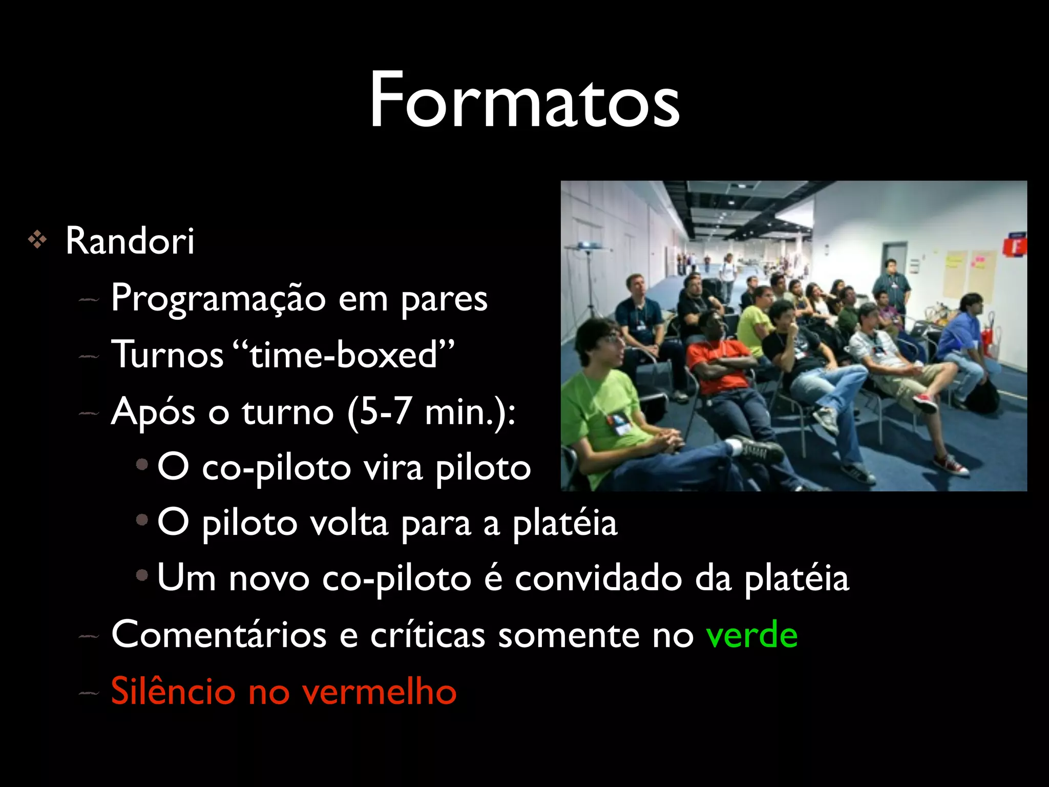 Formatos
   Randori
     – Programação em pares
     – Turnos “time-boxed”
     – Após o turno (5-7 min.):
        • O co-piloto vira piloto
        • O piloto volta para a platéia
        • Um novo co-piloto é convidado da platéia
     – Comentários e críticas somente no verde
     – Silêncio no vermelho
 