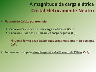 A magnitude da carga elétrica
Cristal Eletricamente Neutro
 Fluoreto de Cálcio, por exemplo
 Cada íon Cálcio possui uma carga elétrica +2 (Ca2+)
 Cada íon Flúor possui uma única carga negativa (F-)
 Dessa forma deve existir duas vezes mais íons F- do que íons
Ca2+.
 Pode-se ver isso pela fórmula química do Fluoreto de Cálcio, CaF2.
 