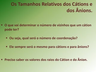 Os Tamanhos Relativos dos Cátions e
dos Ânions.
 O que vai determinar o número de vizinhos que um cátion
pode ter?
 Ou seja, qual será o número de coordenação?
 Ele sempre será o mesmo para cátions e para ânions?
 Preciso saber os valores dos raios do Cátion e do Ânion.
 