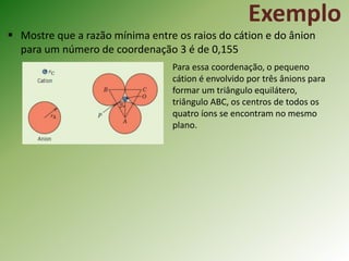 Exemplo
 Mostre que a razão mínima entre os raios do cátion e do ânion
para um número de coordenação 3 é de 0,155
Para essa coordenação, o pequeno
cátion é envolvido por três ânions para
formar um triângulo equilátero,
triângulo ABC, os centros de todos os
quatro íons se encontram no mesmo
plano.
 