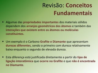  Algumas das propriedades importantes dos materiais sólidos
dependem dos arranjos geométricos dos átomos e também das
interações que existem entre os átomos ou moléculas
constituintes.
 Um exemplo é o Carbono Grafite e Diamante que apresentam
durezas diferentes, sendo o primeiro com dureza relativamente
baixa enquanto o segundo de elevada dureza.
 Esta diferença está justificada diretamente a partir do tipo de
ligação interatômica que ocorre no Grafite e que não é encontrada
no Diamante.
Revisão: Conceitos
Fundamentais
 