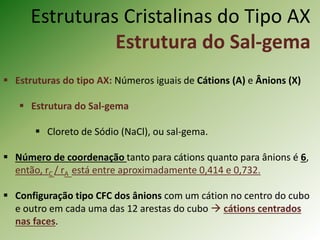 Estruturas Cristalinas do Tipo AX
Estrutura do Sal-gema
 Estruturas do tipo AX: Números iguais de Cátions (A) e Ânions (X)
 Estrutura do Sal-gema
 Cloreto de Sódio (NaCl), ou sal-gema.
 Número de coordenação tanto para cátions quanto para ânions é 6,
então, rC / rA está entre aproximadamente 0,414 e 0,732.
 Configuração tipo CFC dos ânions com um cátion no centro do cubo
e outro em cada uma das 12 arestas do cubo  cátions centrados
nas faces.
 