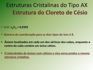 Estruturas Cristalinas do Tipo AX
Estrutura do Cloreto de Césio
 CsCl. rC/rA = 0,9392
 Número de coordenação para os dois tipos de íons é 8.
 Ânions localizados em cada um dos vértices dos cubos, enquanto o
centro do cubo contém um único cátion.
 O intercâmbio de ânions com cátions e vice-versa produz a mesma
estrutura cristalina.
 