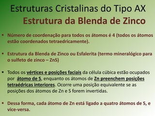 Estruturas Cristalinas do Tipo AX
Estrutura da Blenda de Zinco
 Número de coordenação para todos os átomos é 4 (todos os átomos
estão coordenados tetraedricamente).
 Estrutura da Blenda de Zinco ou Esfalerita (termo mineralógico para
o sulfeto de zinco – ZnS)
 Todos os vértices e posições faciais da célula cúbica estão ocupados
por átomo de S, enquanto os átomos de Zn preenchem posições
tetraédricas interiores. Ocorre uma posição equivalente se as
posições dos átomos de Zn e S forem invertidas.
 Dessa forma, cada átomo de Zn está ligado a quatro átomos de S, e
vice-versa.
 