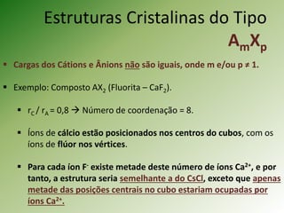 Estruturas Cristalinas do Tipo
AmXp
 Cargas dos Cátions e Ânions não são iguais, onde m e/ou p ≠ 1.
 Exemplo: Composto AX2 (Fluorita – CaF2).
 rC / rA = 0,8  Número de coordenação = 8.
 Íons de cálcio estão posicionados nos centros do cubos, com os
íons de flúor nos vértices.
 Para cada íon F- existe metade deste número de íons Ca2+, e por
tanto, a estrutura seria semelhante a do CsCl, exceto que apenas
metade das posições centrais no cubo estariam ocupadas por
íons Ca2+.
 
