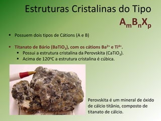 Estruturas Cristalinas do Tipo
AmBnXp
 Possuem dois tipos de Cátions (A e B)
 Titanato de Bário (BaTiO3), com os cátions Ba2+ e Ti4+.
 Possui a estrutura cristalina da Perovskita (CaTiO3).
 Acima de 120oC a estrutura cristalina é cúbica.
Perovskita é um mineral de óxido
de cálcio titânio, composto de
titanato de cálcio.
 